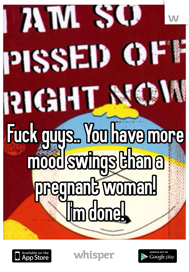 Fuck guys.. You have more mood swings than a pregnant woman! 
I'm done! 