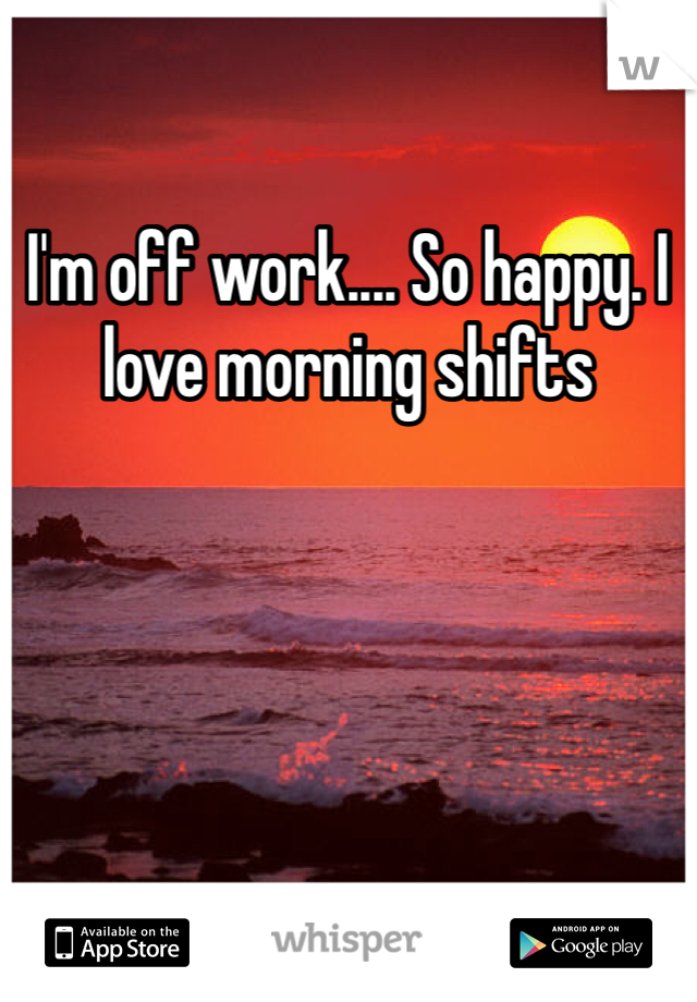 I'm off work.... So happy. I love morning shifts