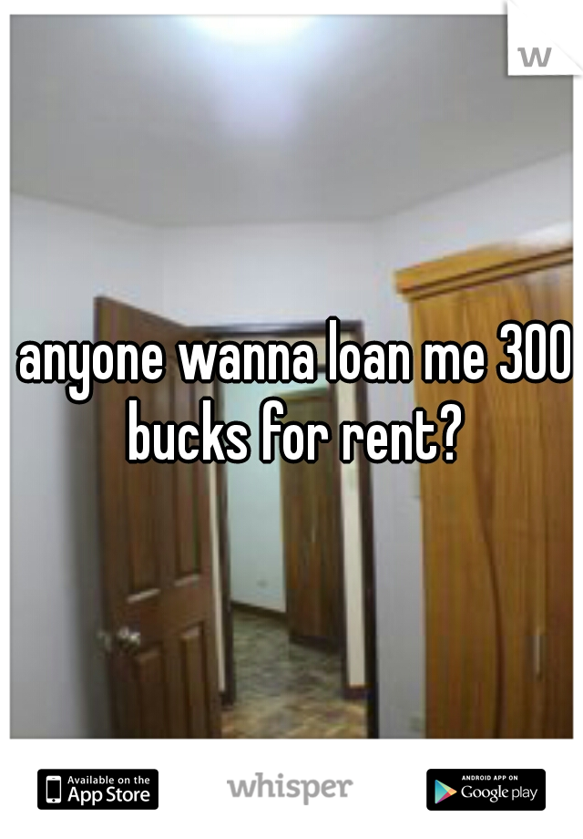  anyone wanna loan me 300 bucks for rent?
