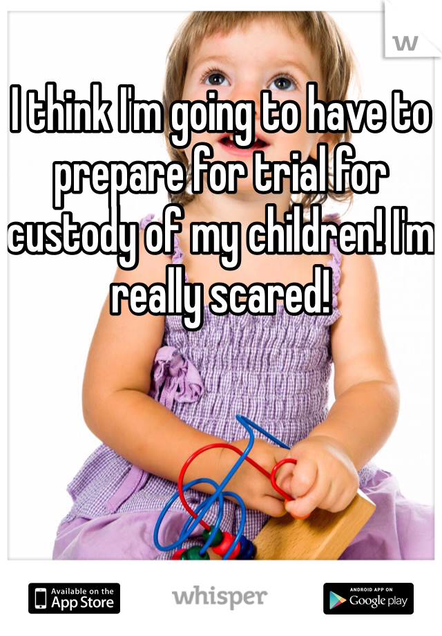 I think I'm going to have to prepare for trial for custody of my children! I'm really scared!