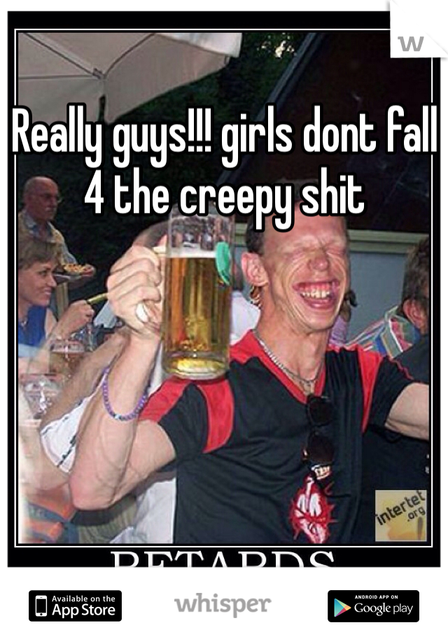 Really guys!!! girls dont fall 4 the creepy shit 