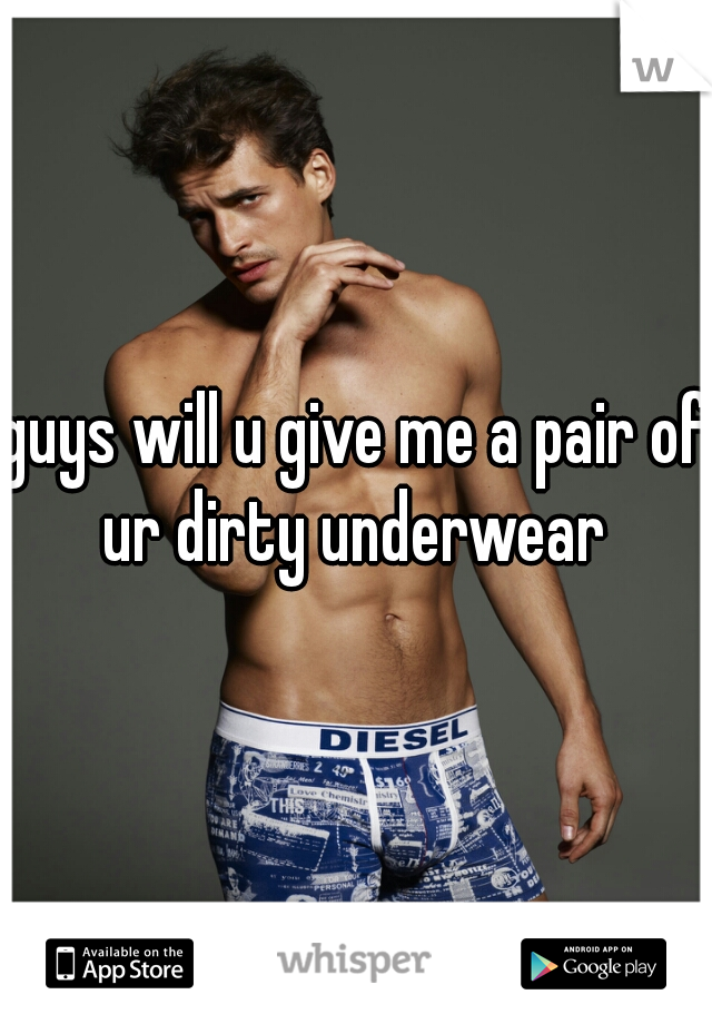 guys will u give me a pair of ur dirty underwear 