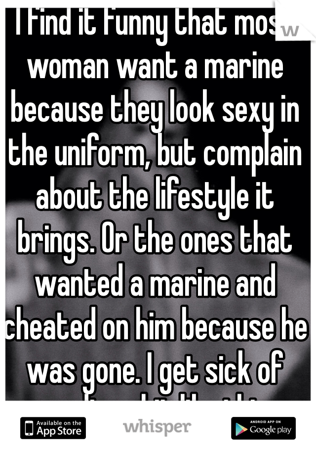 I find it funny that most woman want a marine because they look sexy in the uniform, but complain about the lifestyle it brings. Or the ones that wanted a marine and cheated on him because he was gone. I get sick of reading shit like this.