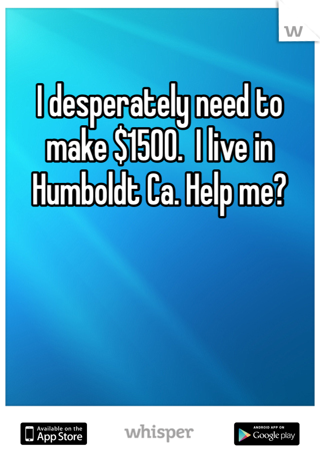 I desperately need to make $1500.  I live in Humboldt Ca. Help me?