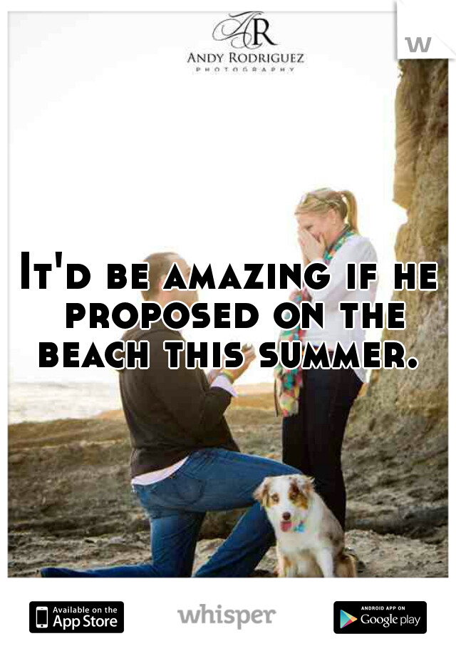It'd be amazing if he proposed on the beach this summer. 