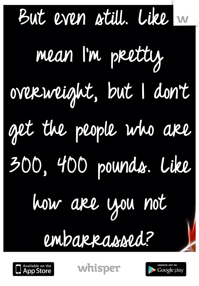 But even still. Like I mean I'm pretty overweight, but I don't get the people who are 300, 400 pounds. Like how are you not embarrassed? 