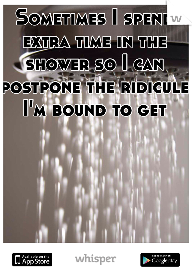 Sometimes I spend extra time in the shower so I can postpone the ridicule I'm bound to get