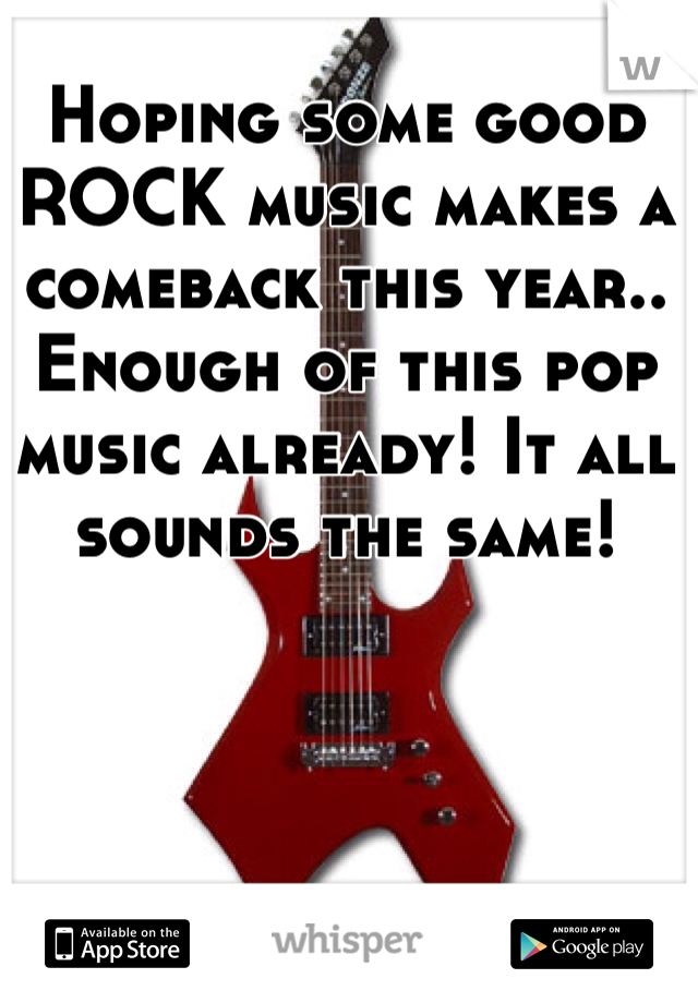Hoping some good ROCK music makes a comeback this year.. Enough of this pop music already! It all sounds the same!