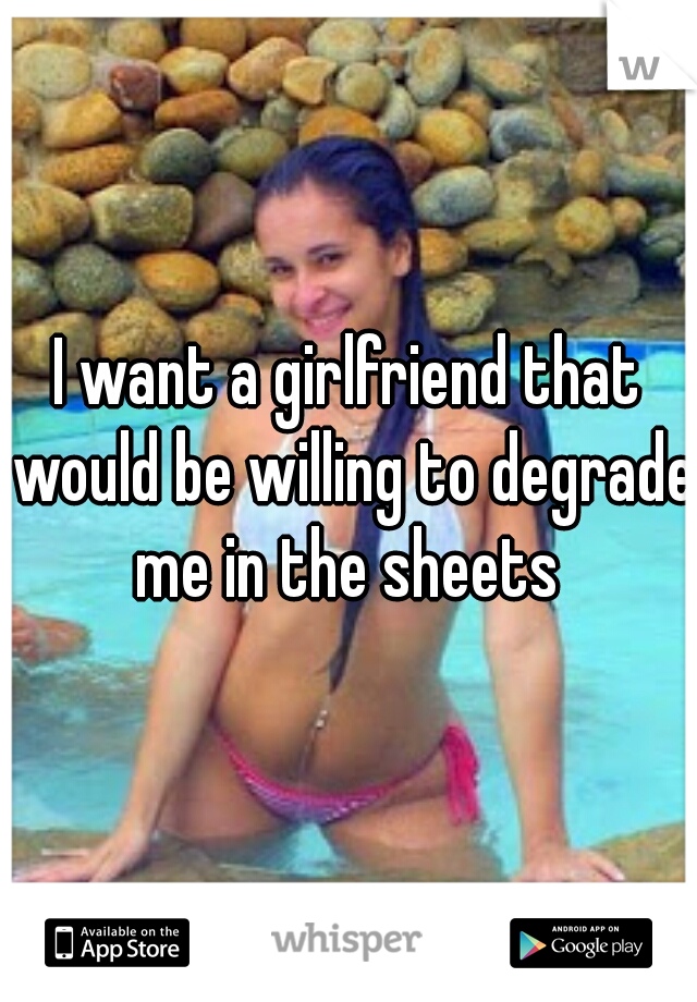 I want a girlfriend that would be willing to degrade me in the sheets 
