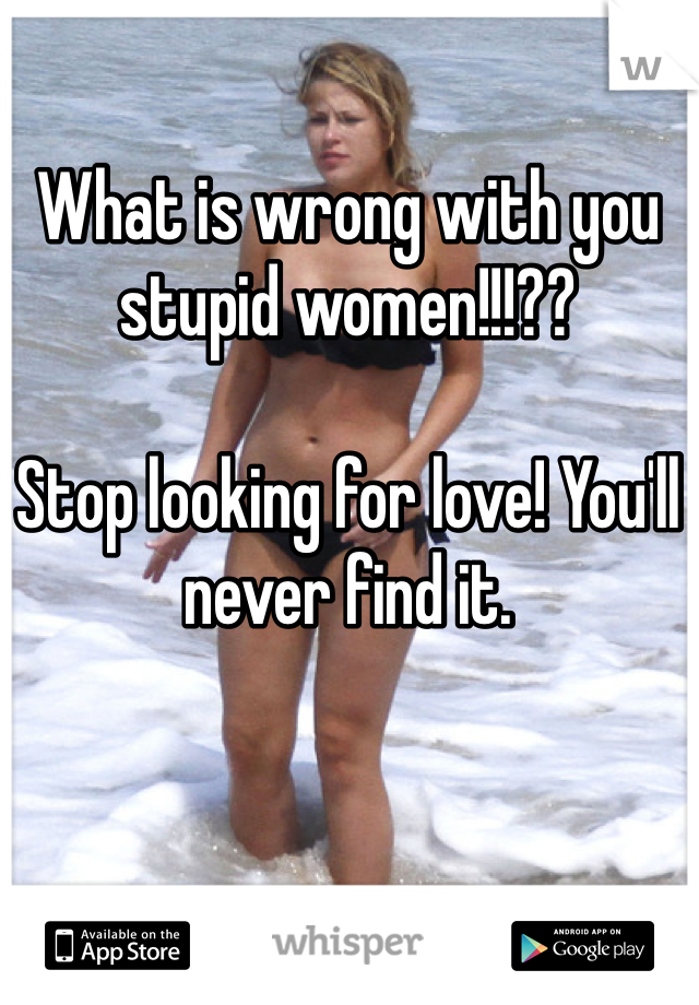 What is wrong with you stupid women!!!?? 

Stop looking for love! You'll never find it. 