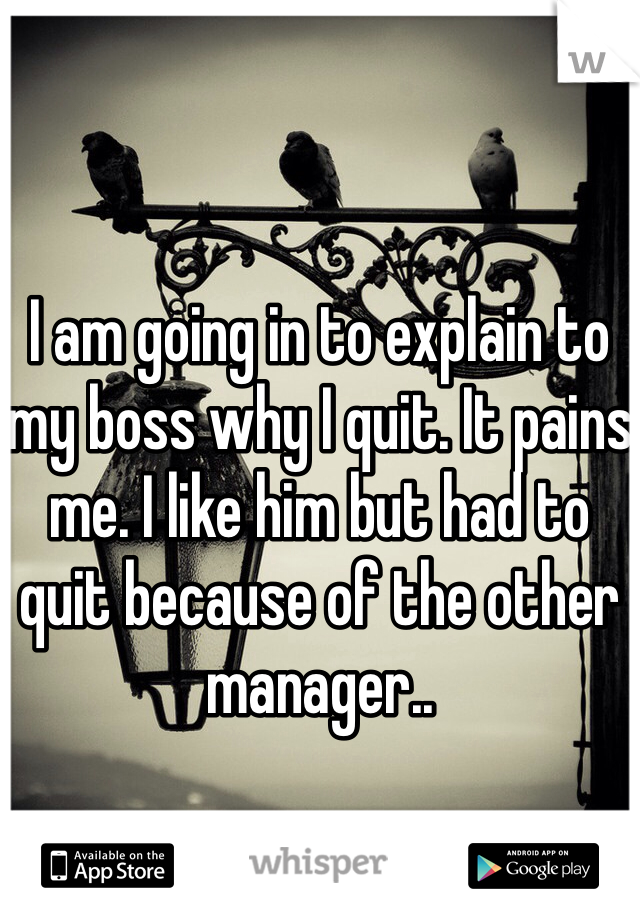 I am going in to explain to my boss why I quit. It pains me. I like him but had to quit because of the other manager..