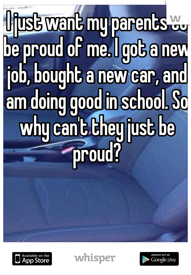 I just want my parents to be proud of me. I got a new job, bought a new car, and am doing good in school. So why can't they just be proud? 