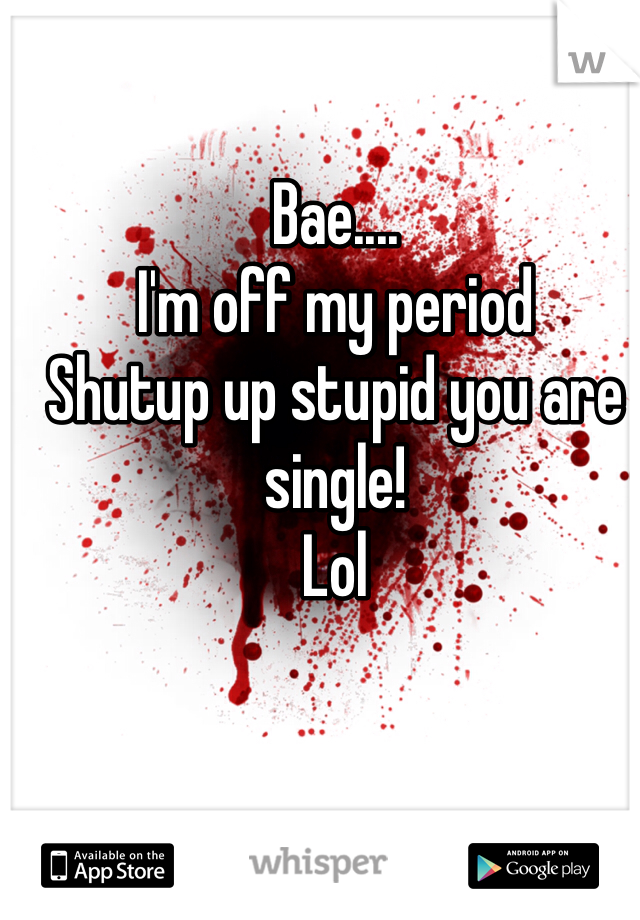 Bae....
I'm off my period 
Shutup up stupid you are single!
Lol