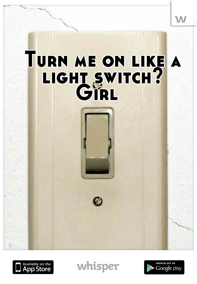 Turn me on like a light switch? 
Girl  