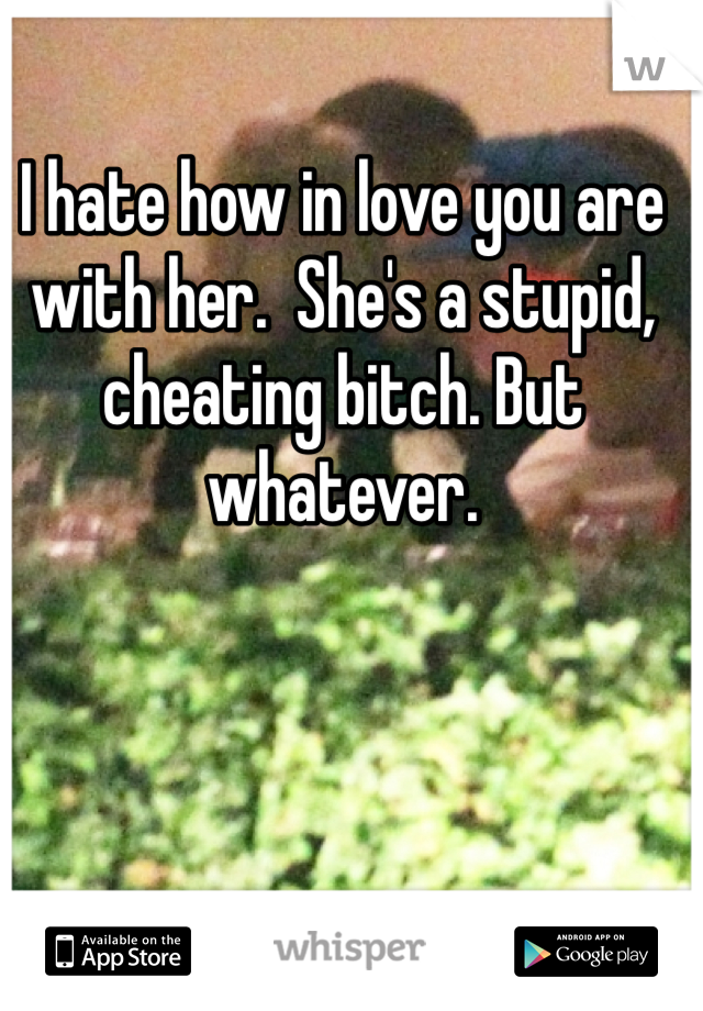 I hate how in love you are with her.  She's a stupid, cheating bitch. But whatever.