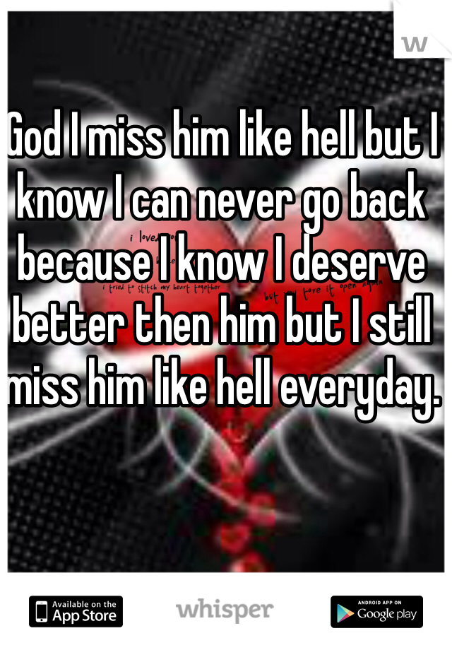 God I miss him like hell but I know I can never go back because I know I deserve better then him but I still miss him like hell everyday. 