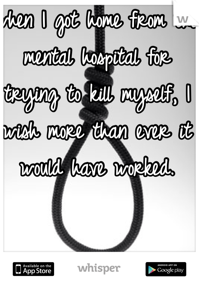 when I got home from the mental hospital for trying to kill myself, I wish more than ever it would have worked. 