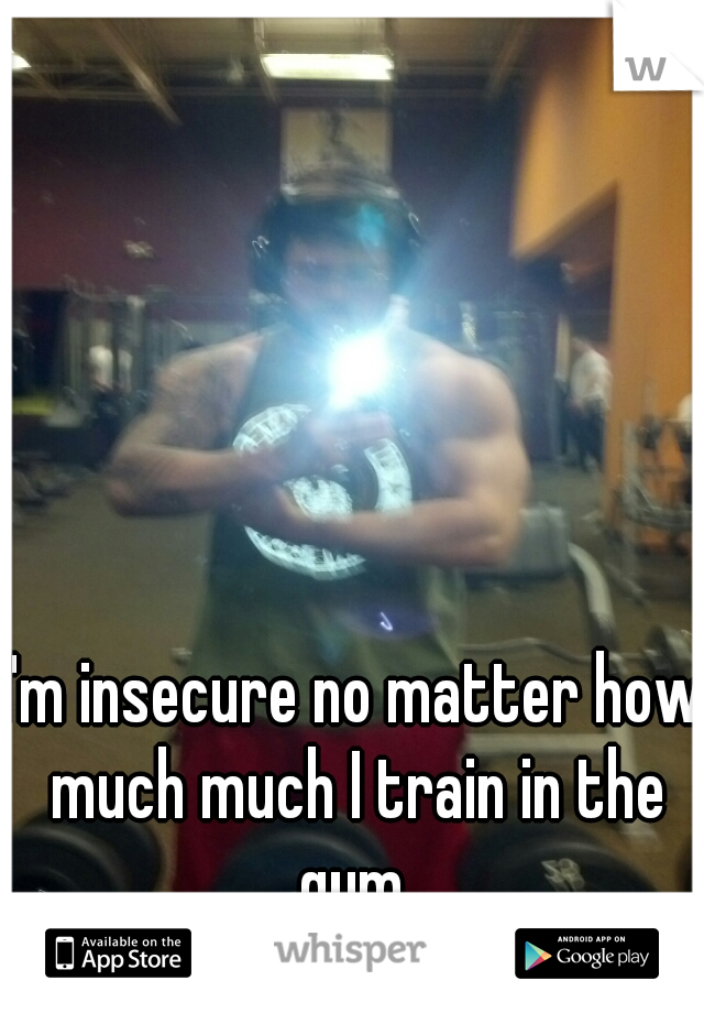 I'm insecure no matter how much much I train in the gym.