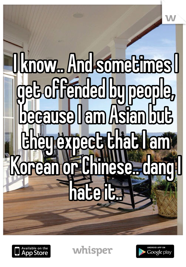 I know.. And sometimes I get offended by people, because I am Asian but they expect that I am Korean or Chinese.. dang I hate it..