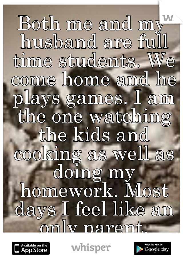 Both me and my husband are full time students. We come home and he plays games. I am the one watching the kids and cooking as well as doing my homework. Most days I feel like an only parent.
