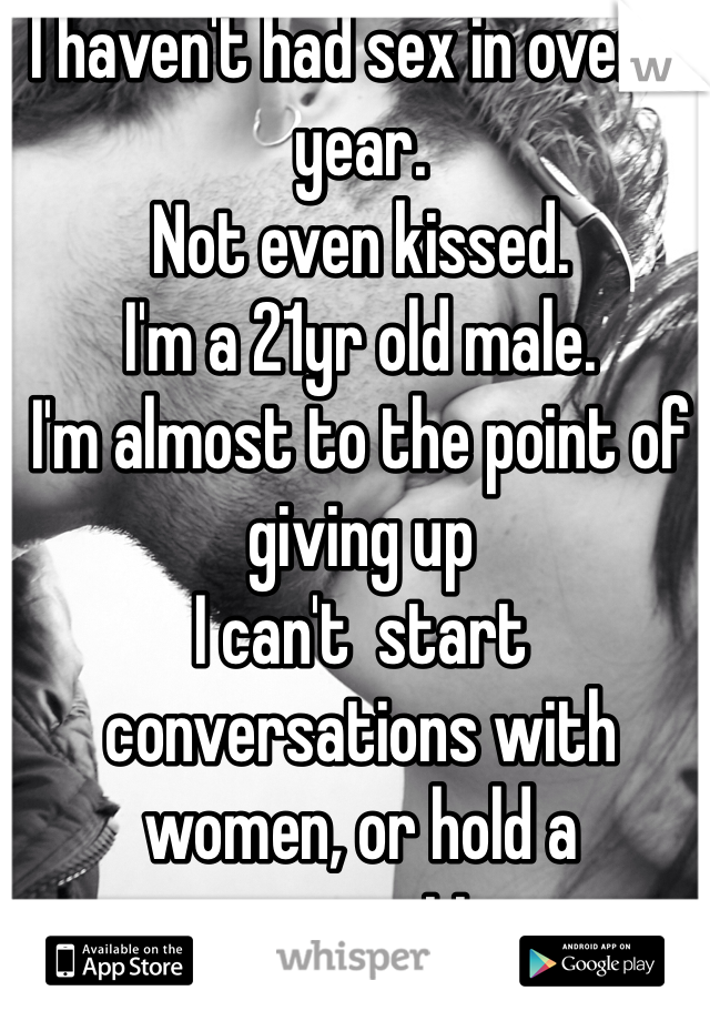 I haven't had sex in over a year.
Not even kissed.
I'm a 21yr old male.
I'm almost to the point of giving up
I can't  start conversations with women, or hold a conversation.
