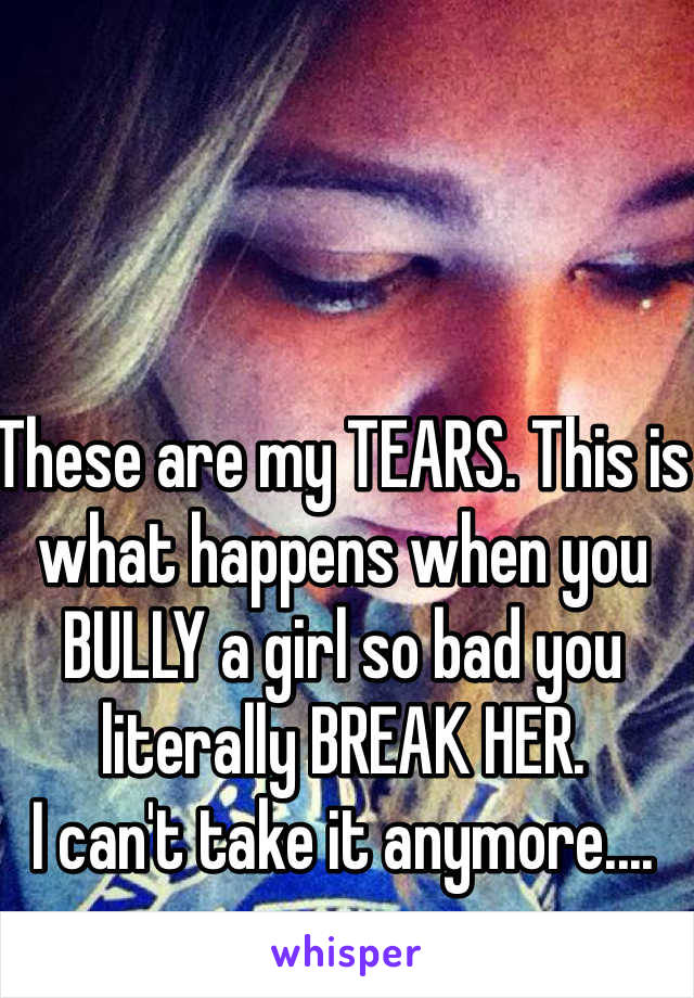 These are my TEARS. This is what happens when you BULLY a girl so bad you literally BREAK HER. 
I can't take it anymore.... 