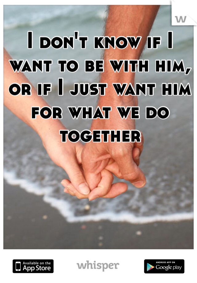 I don't know if I want to be with him, or if I just want him for what we do together