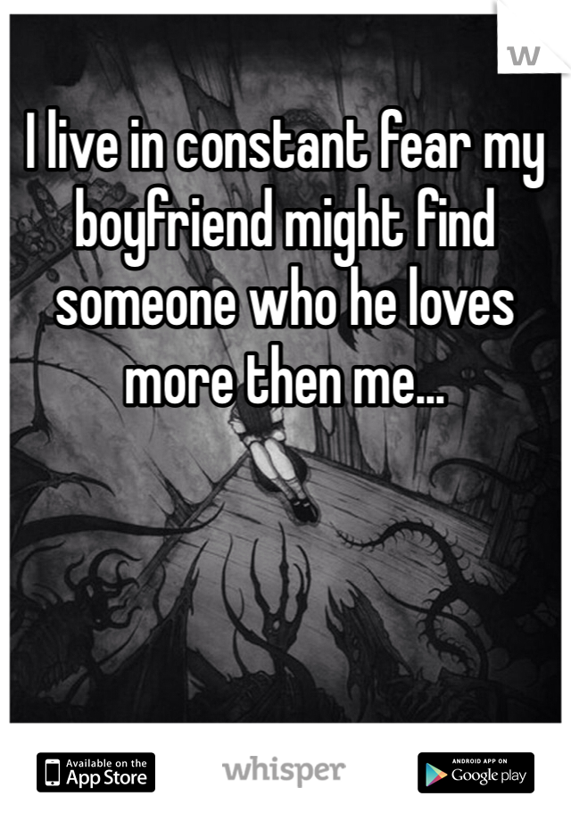 I live in constant fear my boyfriend might find someone who he loves more then me...