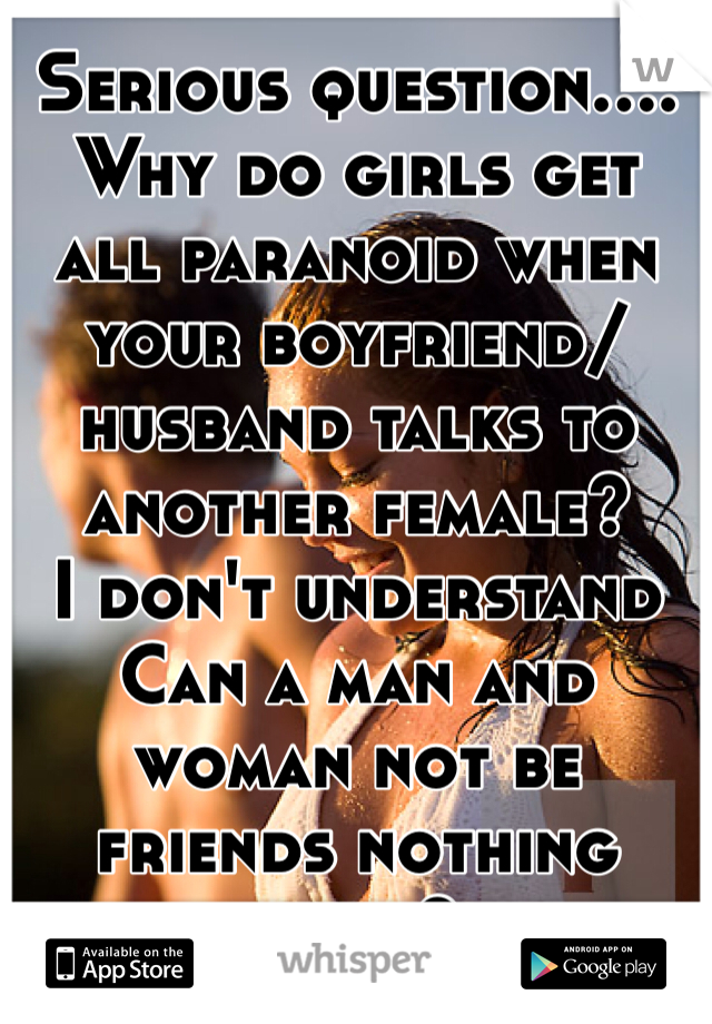 Serious question....
Why do girls get all paranoid when your boyfriend/ husband talks to another female? 
I don't understand
Can a man and woman not be friends nothing more?