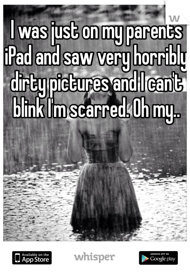 I was just on my parents iPad and saw very horribly dirty pictures and I can't blink I'm scarred. Oh my..  