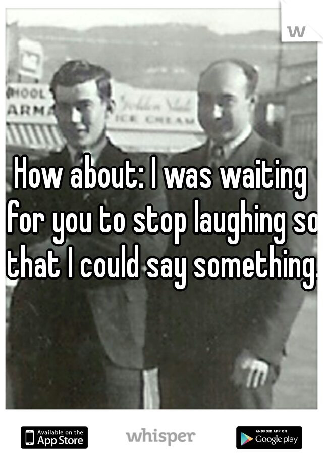 How about: I was waiting for you to stop laughing so that I could say something.