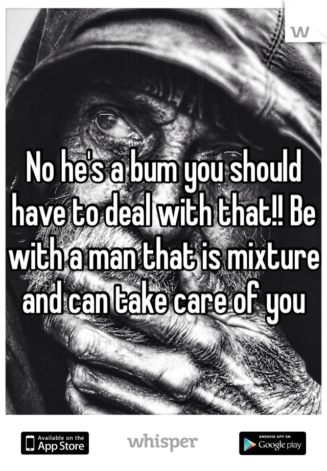 No he's a bum you should have to deal with that!! Be with a man that is mixture and can take care of you
