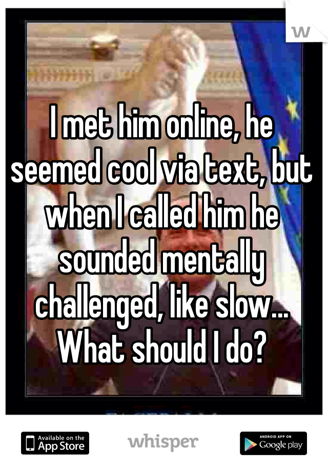 I met him online, he seemed cool via text, but when I called him he sounded mentally challenged, like slow... What should I do?