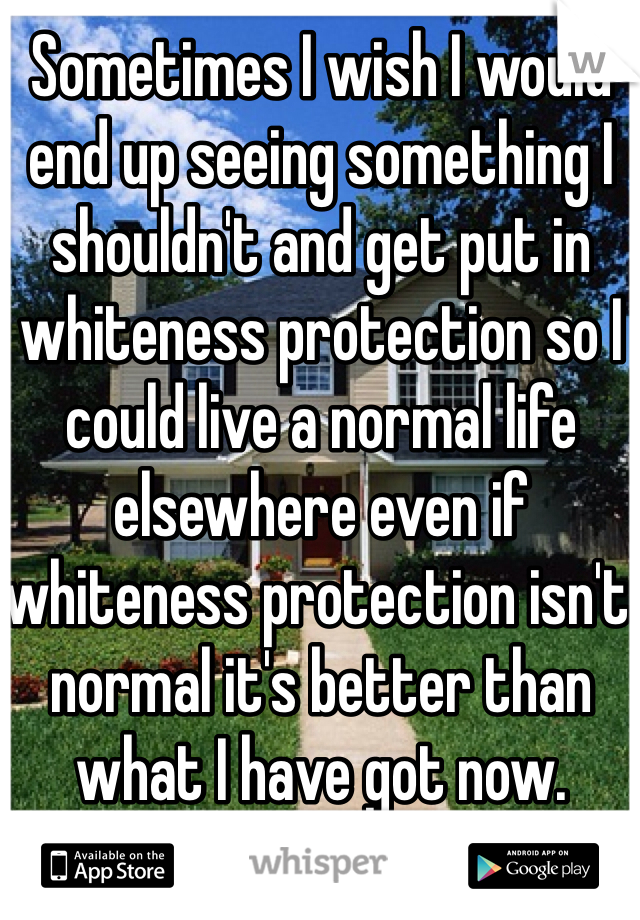 Sometimes I wish I would end up seeing something I shouldn't and get put in whiteness protection so I could live a normal life elsewhere even if whiteness protection isn't normal it's better than what I have got now.