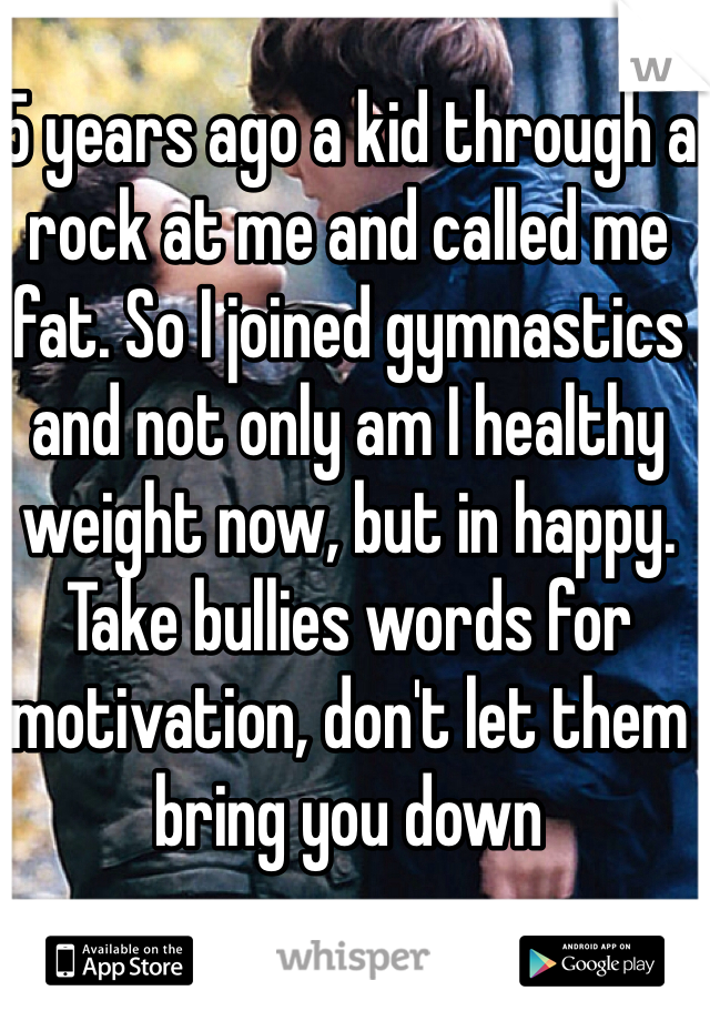 5 years ago a kid through a rock at me and called me fat. So I joined gymnastics and not only am I healthy weight now, but in happy. Take bullies words for motivation, don't let them bring you down