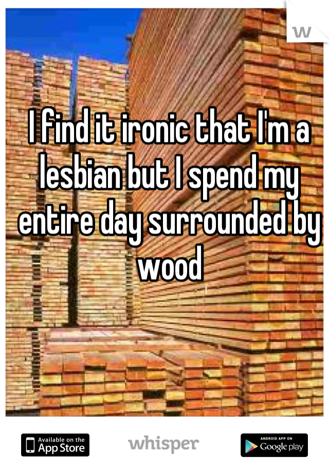 I find it ironic that I'm a lesbian but I spend my entire day surrounded by wood