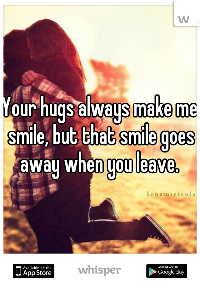 Your hugs always make me smile, but that smile goes away when you leave. 