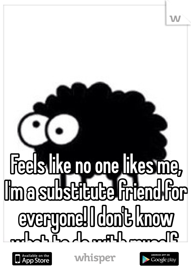 Feels like no one likes me, I'm a substitute friend for everyone! I don't know what to do with myself.