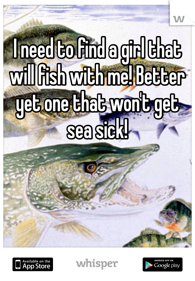 I need to find a girl that will fish with me! Better yet one that won't get sea sick!