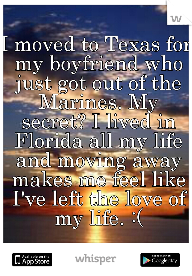 I moved to Texas for my boyfriend who just got out of the Marines. My secret? I lived in Florida all my life and moving away makes me feel like I've left the love of my life. :(
