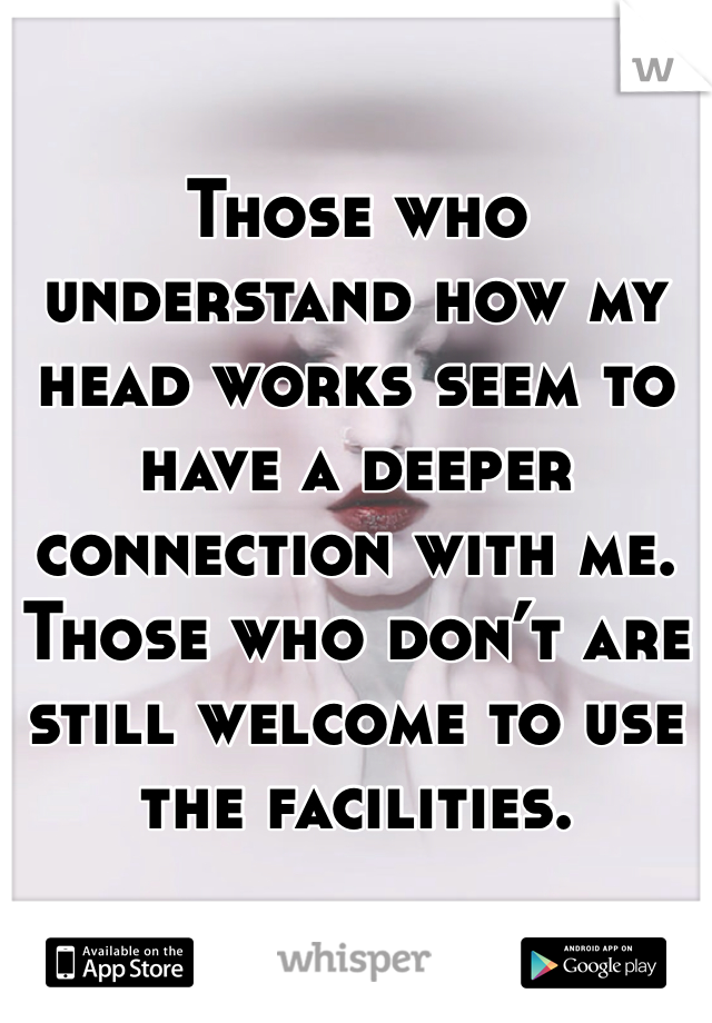 Those who understand how my head works seem to have a deeper connection with me. Those who don’t are still welcome to use the facilities.