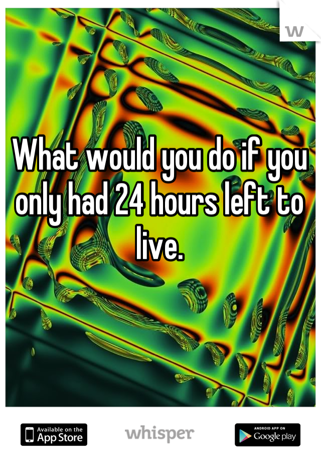 What would you do if you only had 24 hours left to live.
