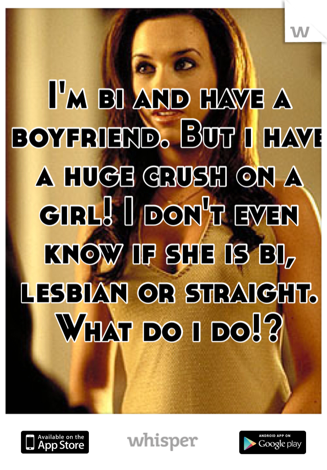 I'm bi and have a boyfriend. But i have a huge crush on a girl! I don't even know if she is bi, lesbian or straight. What do i do!? 