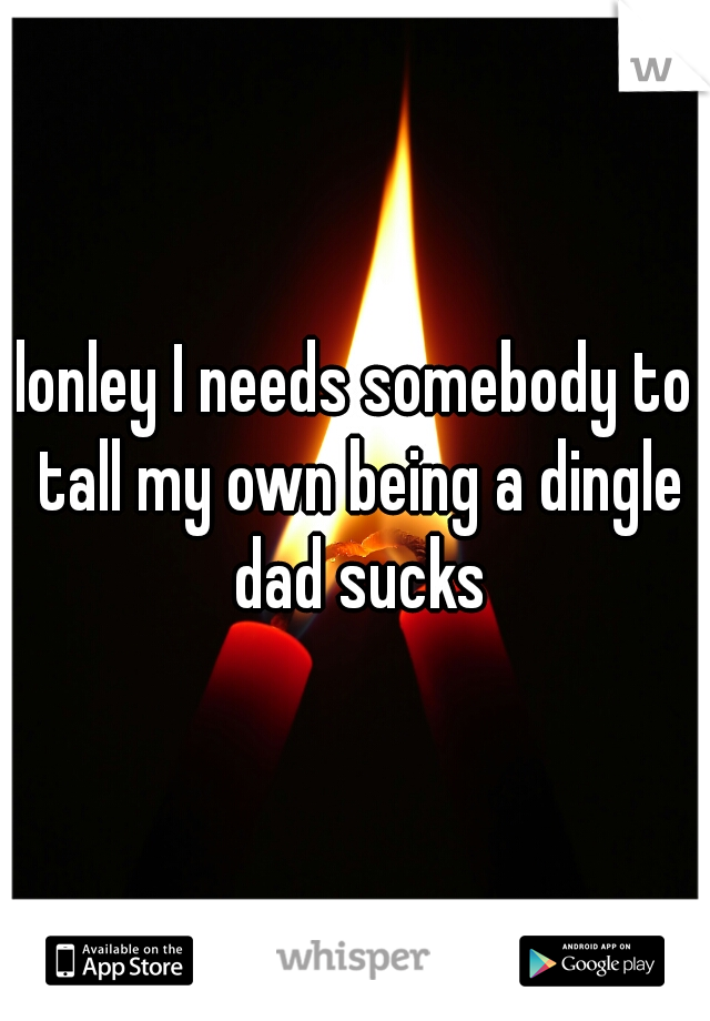 lonley I needs somebody to tall my own being a dingle dad sucks