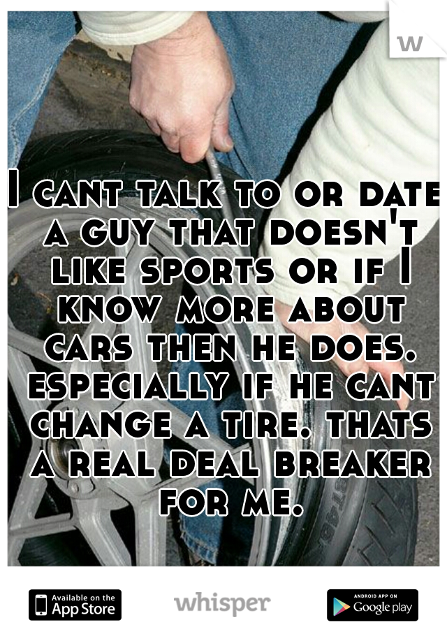 I cant talk to or date a guy that doesn't like sports or if I know more about cars then he does. especially if he cant change a tire. thats a real deal breaker for me.
