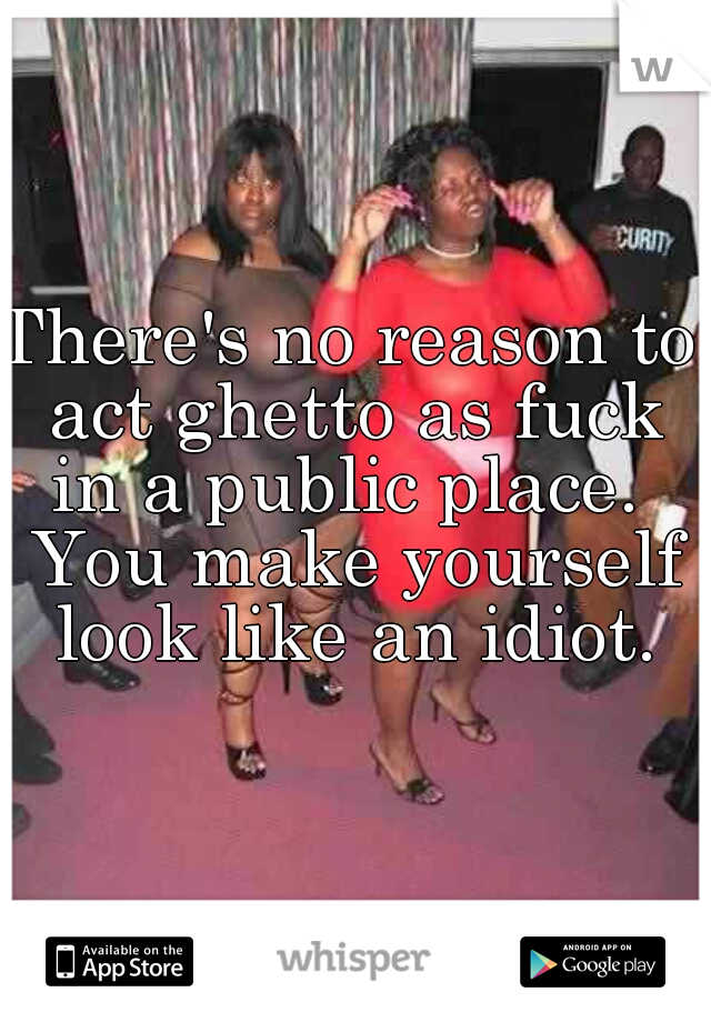 There's no reason to act ghetto as fuck in a public place.  You make yourself look like an idiot.