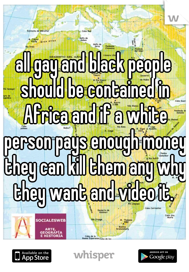 all gay and black people should be contained in Africa and if a white person pays enough money they can kill them any why they want and video it. 