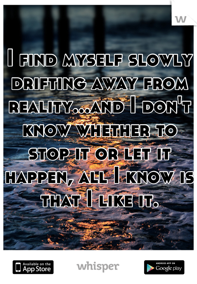 I find myself slowly drifting away from reality...and I don't know whether to stop it or let it happen, all I know is that I like it.