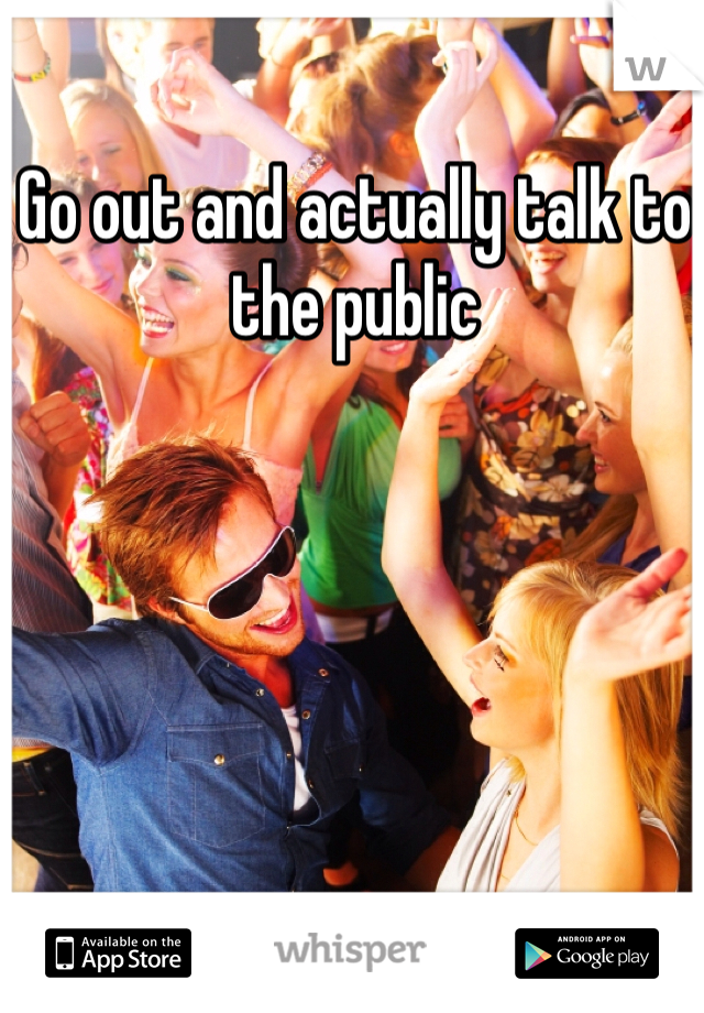 Go out and actually talk to the public 