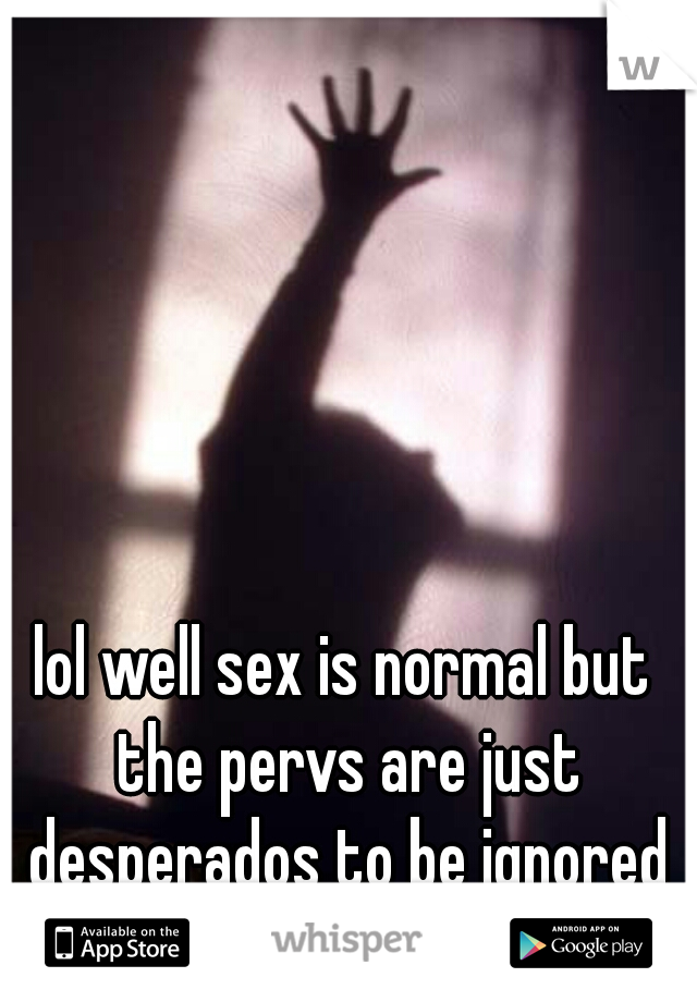 lol well sex is normal but the pervs are just desperados to be ignored lol